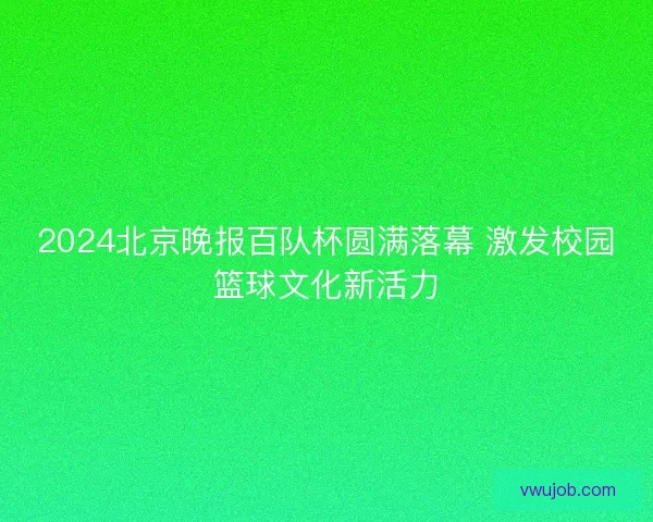 2024北京晚报百队杯圆满落幕 激发校园篮球文化新活力