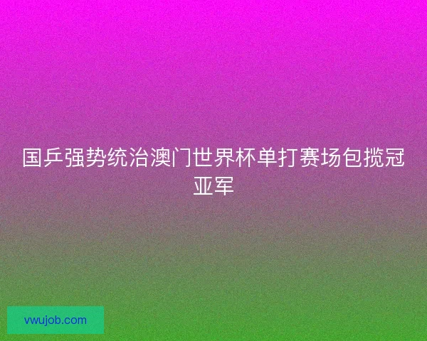国乒强势统治澳门世界杯单打赛场包揽冠亚军