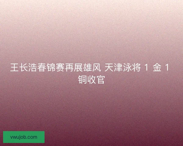 王长浩春锦赛再展雄风 天津泳将 1 金 1 铜收官