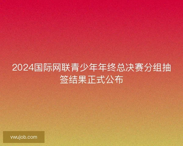 2024国际网联青少年年终总决赛分组抽签结果正式公布