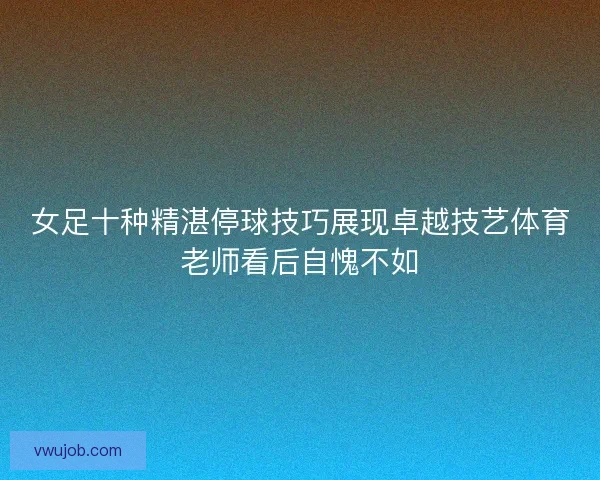 女足十种精湛停球技巧展现卓越技艺体育老师看后自愧不如