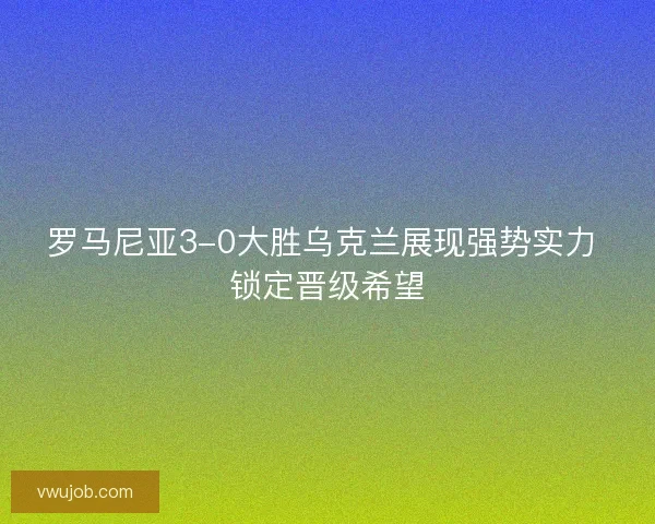 罗马尼亚3-0大胜乌克兰展现强势实力 锁定晋级希望 罗马尼亚3-0大胜乌克兰展现强势实力 锁定晋级希望