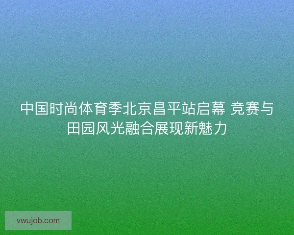 中国时尚体育季北京昌平站启幕 竞赛与田园风光融合展现新魅力 中国时尚体育季北京昌平站启幕 竞赛与田园风光融合展现新魅力
