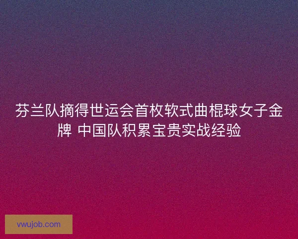 芬兰队摘得世运会首枚软式曲棍球女子金牌 中国队积累宝贵实战经验 芬兰队摘得世运会首枚软式曲棍球女子金牌 中国队积累宝贵实战经验