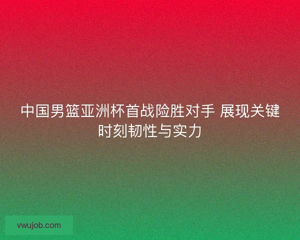 中国男篮亚洲杯首战险胜对手 展现关键时刻韧性与实力 中国男篮亚洲杯首战险胜对手 展现关键时刻韧性与实力