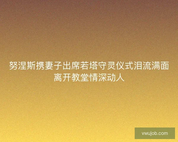 努涅斯携妻子出席若塔守灵仪式泪流满面离开教堂情深动人 努涅斯携妻子出席若塔守灵仪式泪流满面离开教堂情深动人