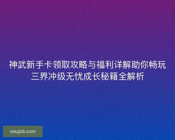 神武新手卡领取攻略与福利详解助你畅玩三界冲级无忧成长秘籍全解析