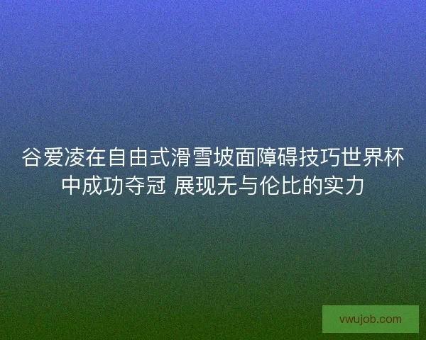 谷爱凌在自由式滑雪坡面障碍技巧世界杯中成功夺冠 展现无与伦比的实力