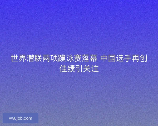 世界潜联两项蹼泳赛落幕 中国选手再创佳绩引关注