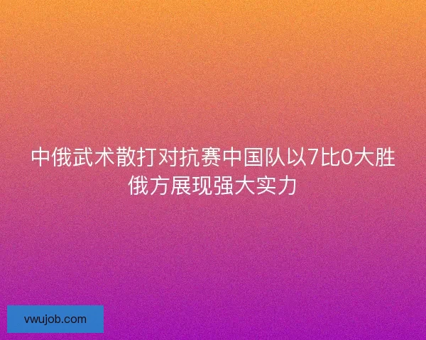 中俄武术散打对抗赛中国队以7比0大胜俄方展现强大实力 中俄武术散打对抗赛中国队以7比0大胜俄方展现强大实力