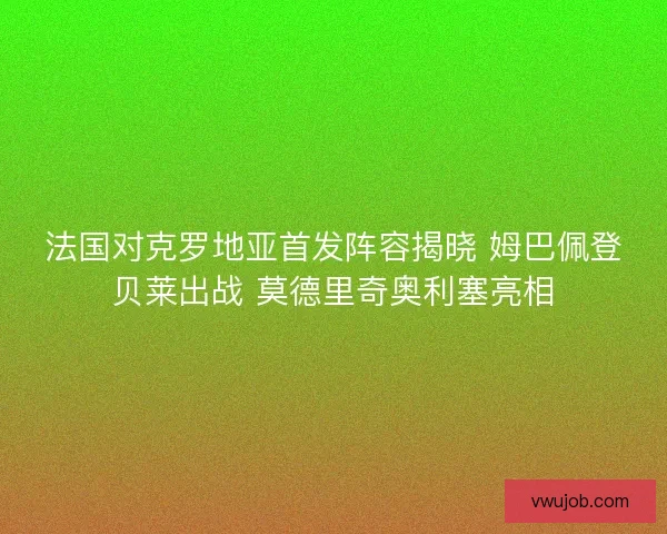 法国对克罗地亚首发阵容揭晓 姆巴佩登贝莱出战 莫德里奇奥利塞亮相