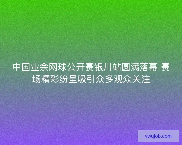 中国业余网球公开赛银川站圆满落幕 赛场精彩纷呈吸引众多观众关注
