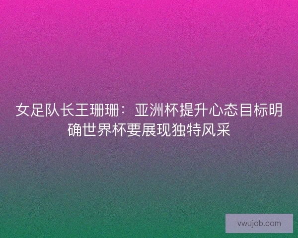 女足队长王珊珊：亚洲杯提升心态目标明确世界杯要展现独特风采