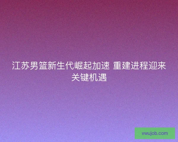 江苏男篮新生代崛起加速 重建进程迎来关键机遇